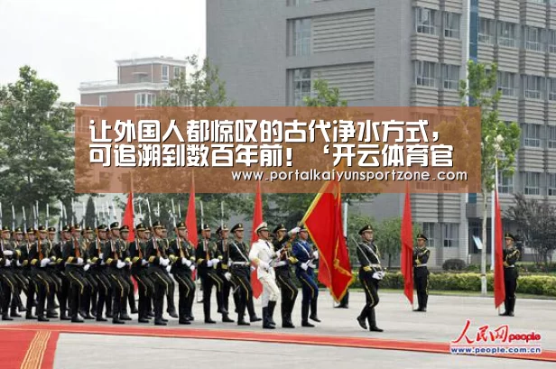 让外国人都惊叹的古代净水方式,可追溯到数百年前!‘开云体育官方入口’(图1) 开云赛事