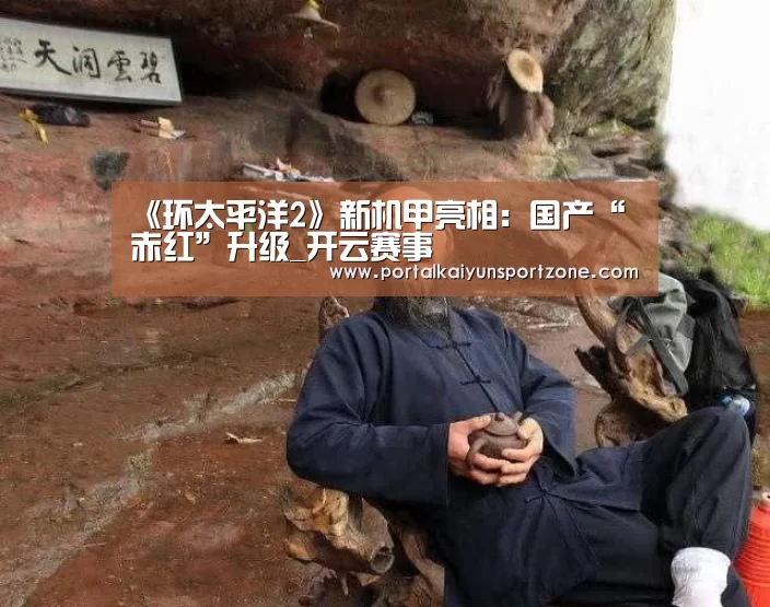 《环太平洋2》新机甲亮相:国产“赤红”升级_开云赛事(图2) 开云赛事